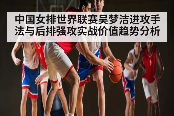 中国女排世界联赛吴梦洁进攻手法与后排强攻实战价值趋势分析