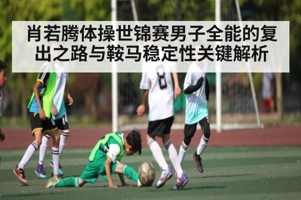 肖若腾体操世锦赛男子全能的复出之路与鞍马稳定性关键解析