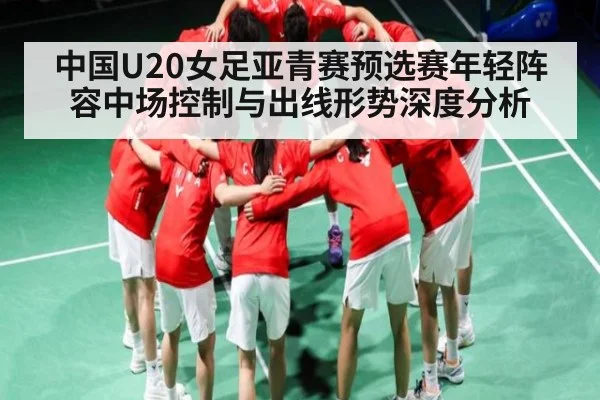 中国U20女足亚青赛预选赛年轻阵容中场控制与出线形势深度分析 - c7c7.vip，c7c7.app